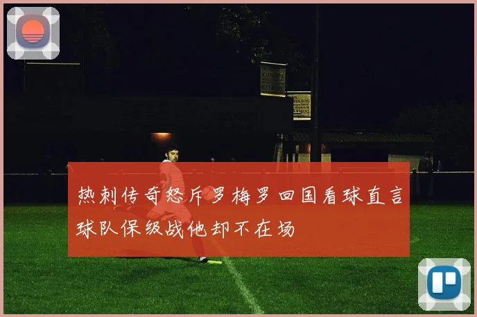 热刺传奇怒斥罗梅罗回国看球直言球队保级战他却不在场