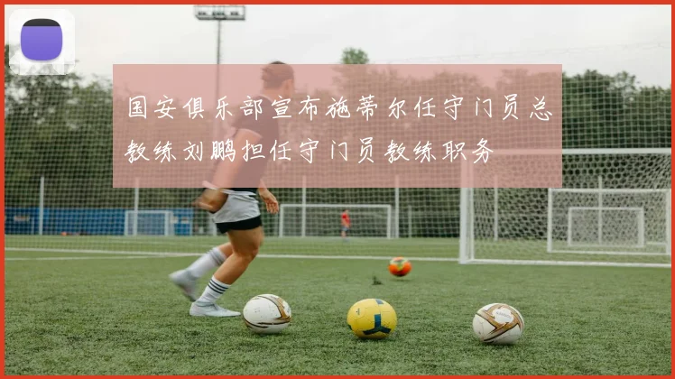 国安俱乐部宣布施蒂尔任守门员总教练刘鹏担任守门员教练职务