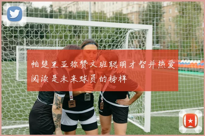 帕楚里亚称赞文班聪明才智并热爱阅读是未来球员的榜样