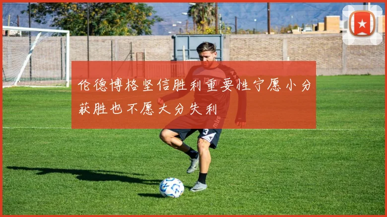伦德博格坚信胜利重要性宁愿小分获胜也不愿大分失利
