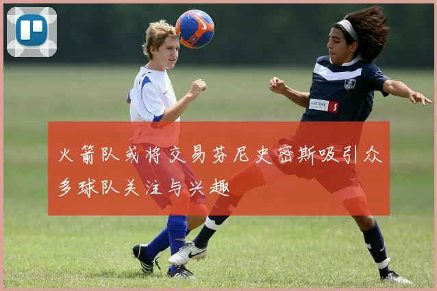 火箭队或将交易芬尼史密斯吸引众多球队关注与兴趣