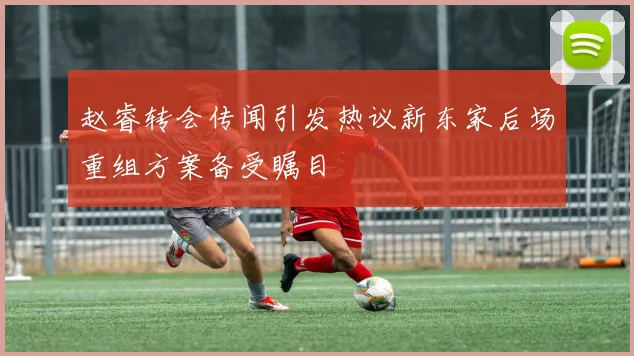 赵睿转会传闻引发热议新东家后场重组方案备受瞩目