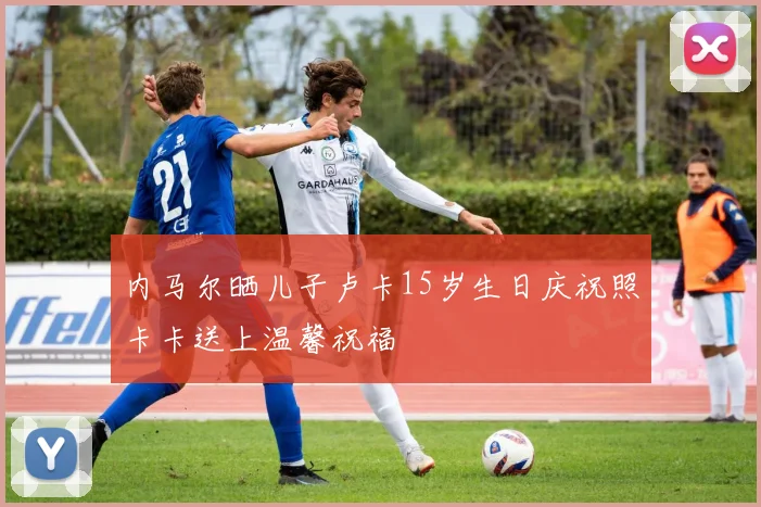 内马尔晒儿子卢卡15岁生日庆祝照卡卡送上温馨祝福