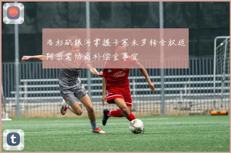 洛杉矶银河掌握卡塞米罗转会权迈阿密需协商补偿金事宜