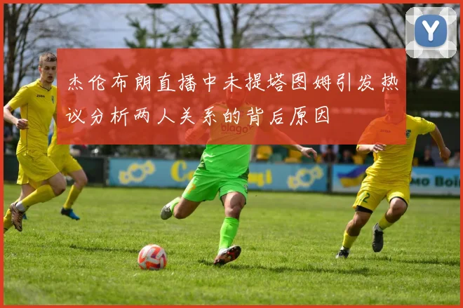 杰伦布朗直播中未提塔图姆引发热议分析两人关系的背后原因