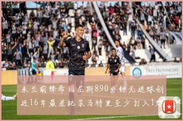 米兰前锋希门尼斯890分钟无进球创近16年最差纪录马特里至少打入1球