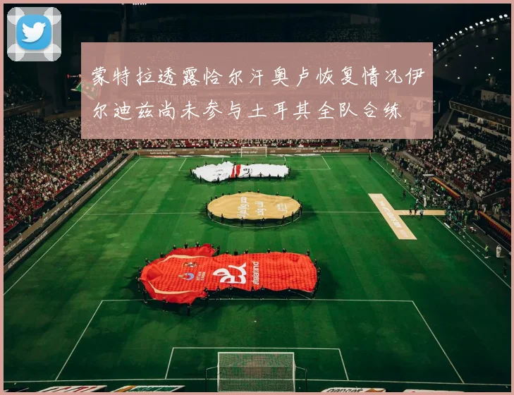 蒙特拉透露恰尔汗奥卢恢复情况伊尔迪兹尚未参与土耳其全队合练