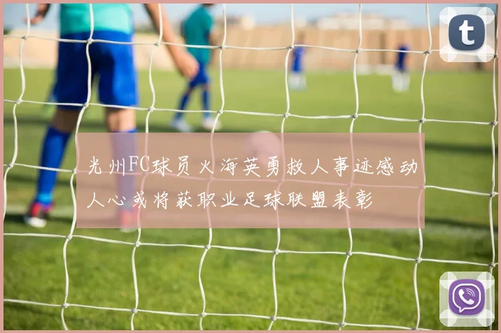 光州FC球员火海英勇救人事迹感动人心或将获职业足球联盟表彰