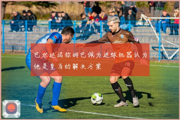 巴尔达诺称姆巴佩为进球机器认为他是皇马的解决方案