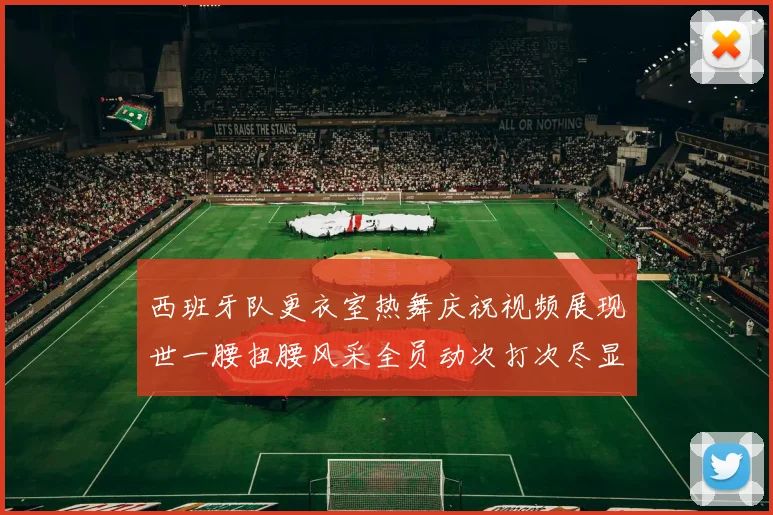 西班牙队更衣室热舞庆祝视频展现世一腰扭腰风采全员动次打次尽显欢乐气氛