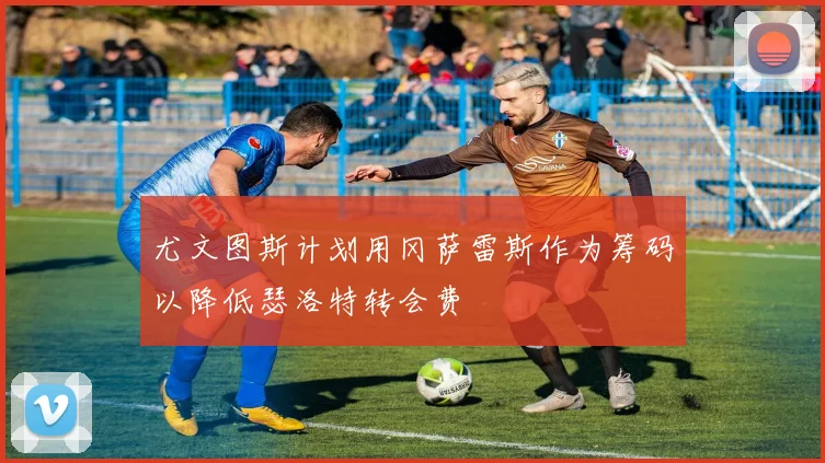 尤文图斯计划用冈萨雷斯作为筹码以降低瑟洛特转会费