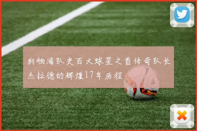 利物浦队史百大球星之首传奇队长杰拉德的辉煌17年历程