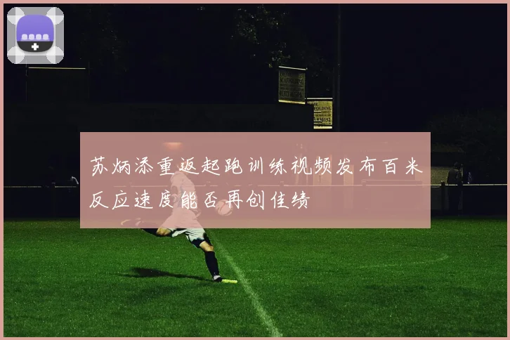 苏炳添重返起跑训练视频发布百米反应速度能否再创佳绩