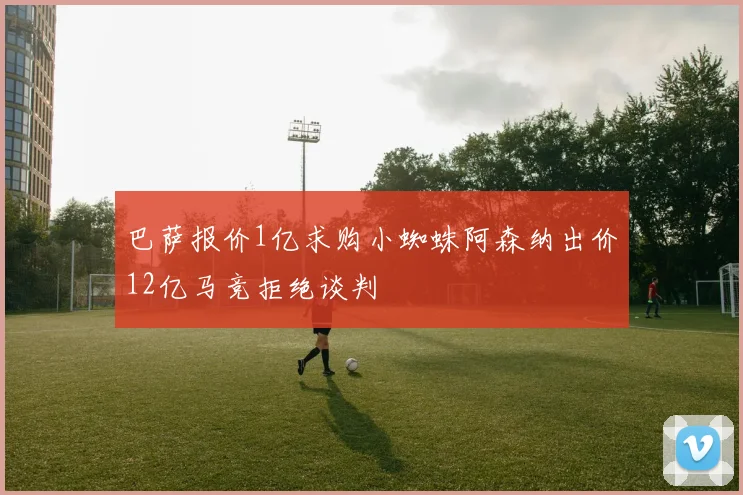 巴萨报价1亿求购小蜘蛛阿森纳出价12亿马竞拒绝谈判