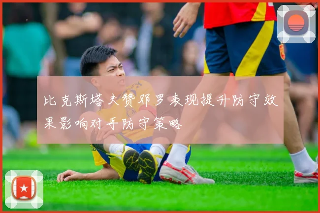比克斯塔夫赞邓罗表现提升防守效果影响对手防守策略