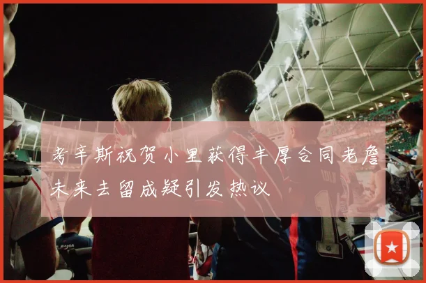 考辛斯祝贺小里获得丰厚合同老詹未来去留成疑引发热议