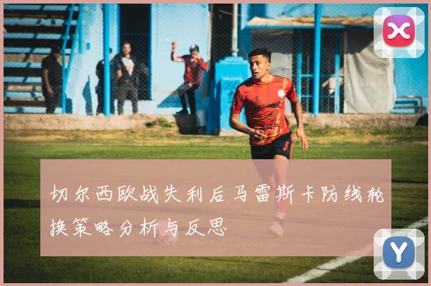 切尔西欧战失利后马雷斯卡防线轮换策略分析与反思
